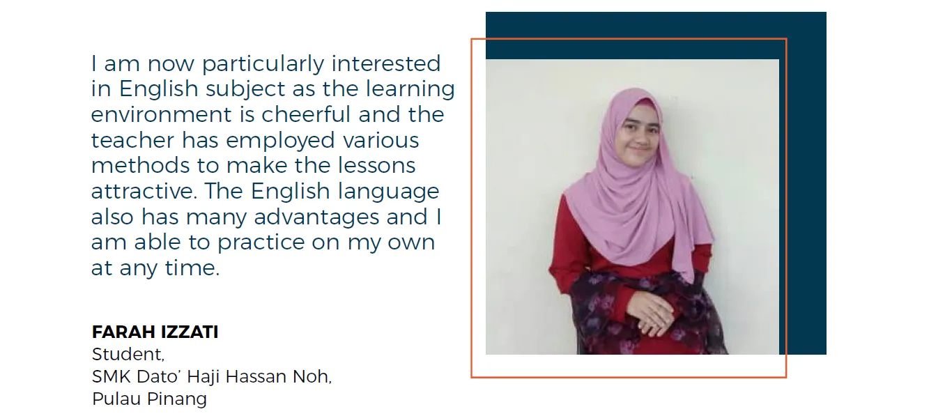 I am now particularly interested in English subject as the learning environment is cheerful and the teacher has employed various methods to make the lessons attractive. The English language also has many advantages and I am able to practice on my own at any time. Farah Izzati, Student, SMK Dato’ Haji Hassan Noh, Pulau Pinang